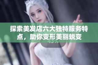 探索美发店六大独特服务特点，助你变形美丽蜕变