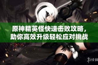 原神精英怪快速击败攻略，助你高效升级轻松应对挑战
