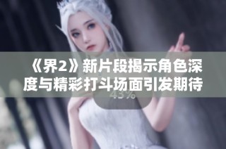 《界2》新片段揭示角色深度与精彩打斗场面引发期待