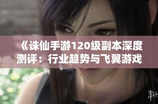 《诛仙手游120级副本深度测评：行业趋势与飞翼游戏的创新探索》