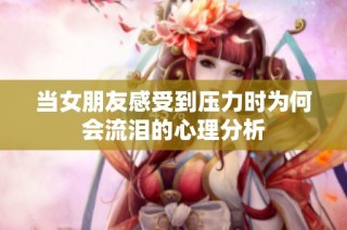 当女朋友感受到压力时为何会流泪的心理分析