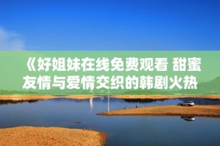 《好姐妹在线免费观看 甜蜜友情与爱情交织的韩剧火热上线》