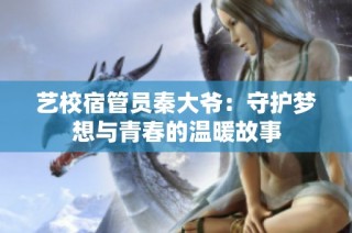 艺校宿管员秦大爷：守护梦想与青春的温暖故事