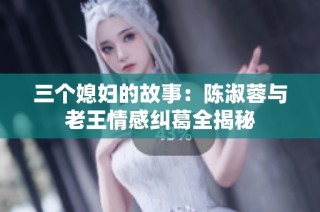 三个媳妇的故事：陈淑蓉与老王情感纠葛全揭秘