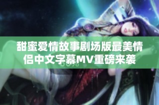甜蜜爱情故事剧场版最美情侣中文字幕MV重磅来袭