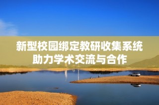 新型校园绑定教研收集系统助力学术交流与合作