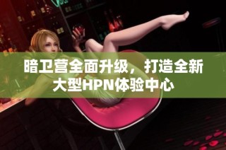 暗卫营全面升级，打造全新大型HPN体验中心