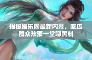揭秘娱乐圈最新内幕，吃瓜群众欢聚一堂聊黑料