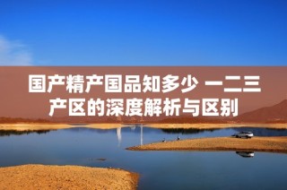 国产精产国品知多少 一二三产区的深度解析与区别