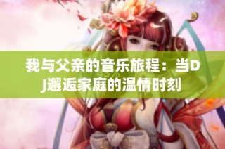 我与父亲的音乐旅程：当DJ邂逅家庭的温情时刻