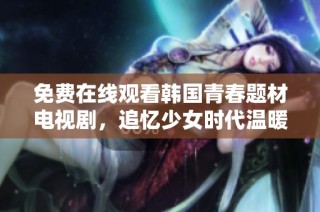 免费在线观看韩国青春题材电视剧，追忆少女时代温暖时光
