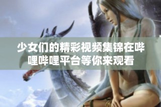 少女们的精彩视频集锦在哔哩哔哩平台等你来观看