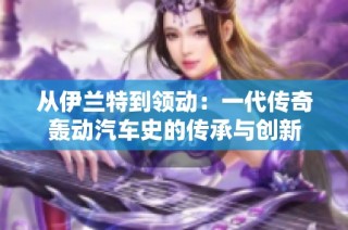 从伊兰特到领动：一代传奇轰动汽车史的传承与创新