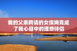 我的父亲聘请的女保姆竟成了我心目中的理想伴侣