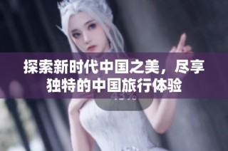 探索新时代中国之美，尽享独特的中国旅行体验