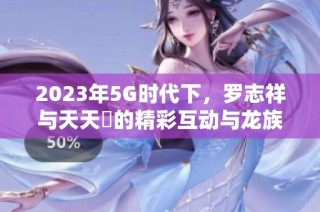 2023年5G时代下，罗志祥与天天奭的精彩互动与龙族探秘