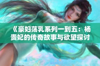 《豪妇荡乳系列一到五：杨贵妃的传奇故事与欲望探讨》