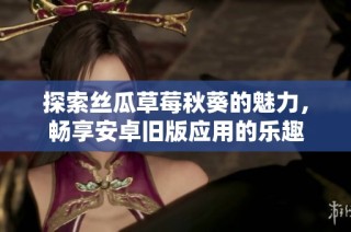 探索丝瓜草莓秋葵的魅力，畅享安卓旧版应用的乐趣