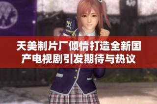 天美制片厂倾情打造全新国产电视剧引发期待与热议