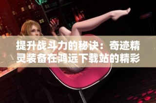 提升战斗力的秘诀：奇迹精灵装备在鸿远下载站的精彩体验