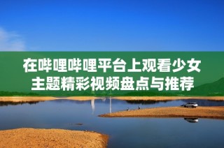 在哔哩哔哩平台上观看少女主题精彩视频盘点与推荐