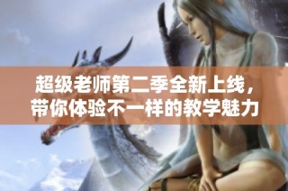 超级老师第二季全新上线，带你体验不一样的教学魅力