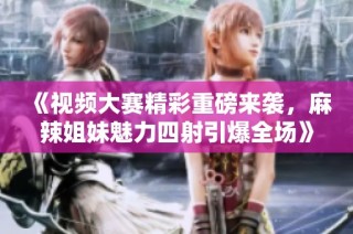 《视频大赛精彩重磅来袭，麻辣姐妹魅力四射引爆全场》