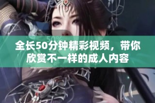 全长50分钟精彩视频，带你欣赏不一样的成人内容