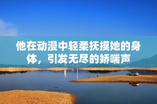 他在动漫中轻柔抚摸她的身体，引发无尽的娇喘声
