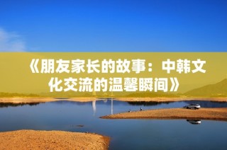 《朋友家长的故事：中韩文化交流的温馨瞬间》