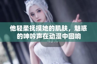 他轻柔抚摸她的肌肤，魅惑的呻吟声在动漫中回响