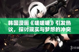 韩国漫画《嗟嗟嗟》引发热议，探讨现实与梦想的冲突与挣扎