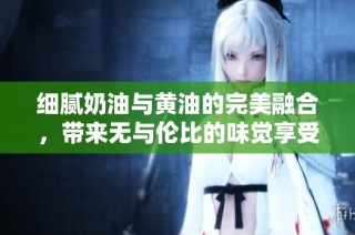 细腻奶油与黄油的完美融合，带来无与伦比的味觉享受