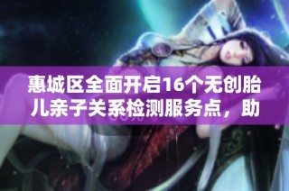 惠城区全面开启16个无创胎儿亲子关系检测服务点，助力家庭健康选择