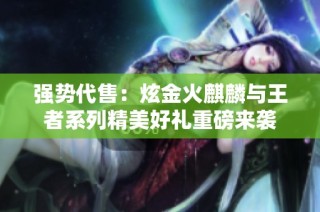 强势代售：炫金火麒麟与王者系列精美好礼重磅来袭