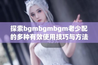 探索bgmbgmbgm老少配的多种有效使用技巧与方法