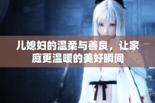 儿媳妇的温柔与善良，让家庭更温暖的美好瞬间