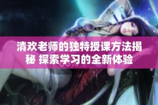 清欢老师的独特授课方法揭秘 探索学习的全新体验