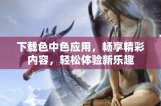 下载色中色应用，畅享精彩内容，轻松体验新乐趣