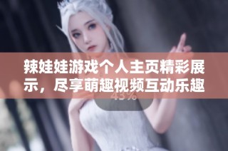 辣娃娃游戏个人主页精彩展示，尽享萌趣视频互动乐趣