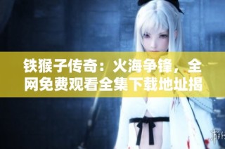 铁猴子传奇：火海争锋，全网免费观看全集下载地址揭秘