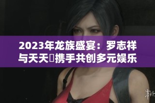 2023年龙族盛宴：罗志祥与天天奭携手共创多元娱乐盛事