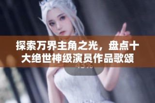 探索万界主角之光，盘点十大绝世神级演员作品歌颂
