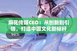 麻花传媒CEO：从创新到引领，打造中国文化新标杆