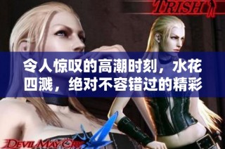 令人惊叹的高潮时刻，水花四溅，绝对不容错过的精彩瞬间