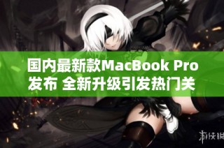 国内最新款MacBook Pro发布 全新升级引发热门关注