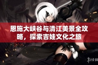 恩施大峡谷与清江美景全攻略，探索吉娃文化之旅