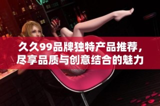 久久99品牌独特产品推荐，尽享品质与创意结合的魅力