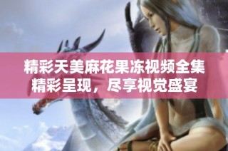 精彩天美麻花果冻视频全集精彩呈现，尽享视觉盛宴