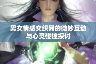 男女情感交织间的微妙互动与心灵碰撞探讨